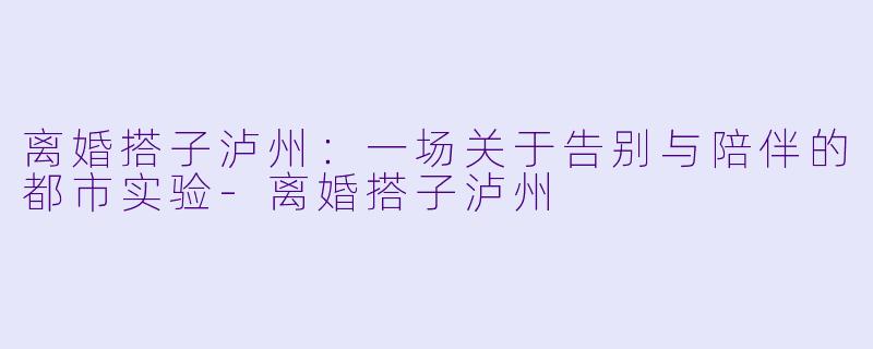 离婚搭子泸州：一场关于告别与陪伴的都市实验-离婚搭子泸州