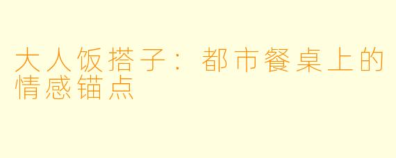 大人饭搭子：都市餐桌上的情感锚点