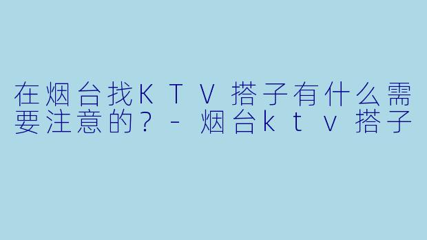 在烟台找KTV搭子有什么需要注意的？-烟台ktv搭子
