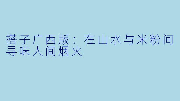 搭子广西版：在山水与米粉间寻味人间烟火