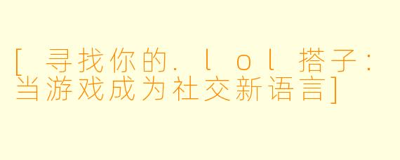 [寻找你的.lol搭子：当游戏成为社交新语言]