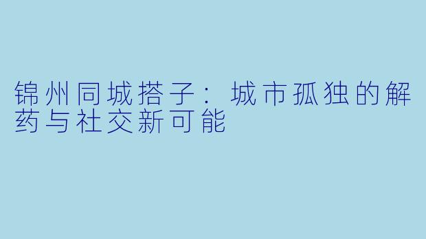 锦州同城搭子：城市孤独的解药与社交新可能