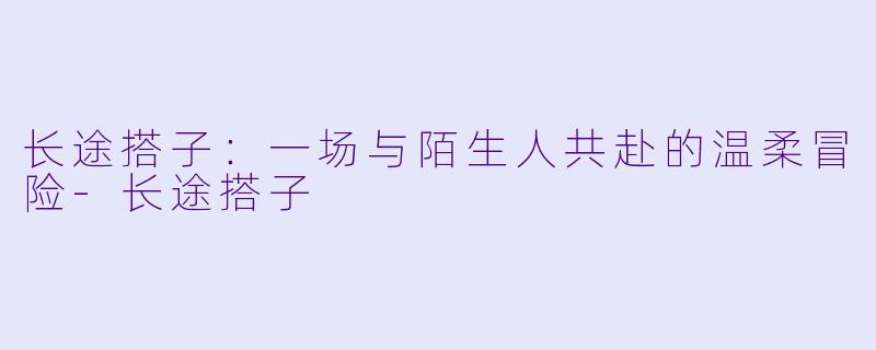 长途搭子：一场与陌生人共赴的温柔冒险-长途搭子