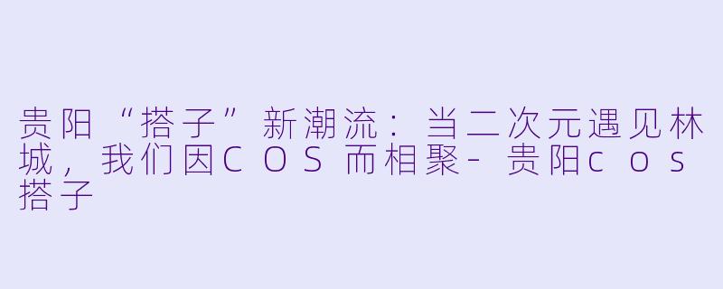 贵阳“搭子”新潮流：当二次元遇见林城，我们因COS而相聚-贵阳cos搭子