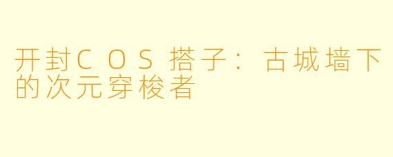 开封COS搭子：古城墙下的次元穿梭者