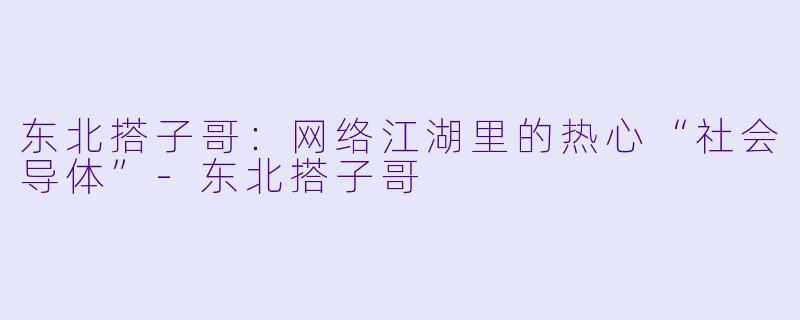 东北搭子哥：网络江湖里的热心“社会导体”-东北搭子哥