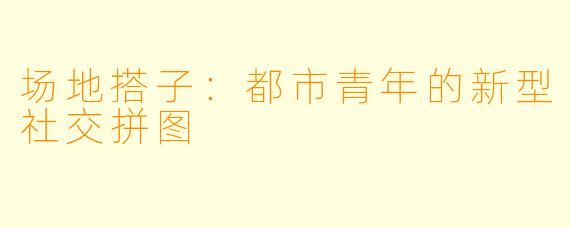 场地搭子：都市青年的新型社交拼图