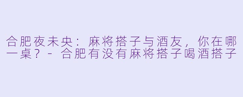 合肥夜未央：麻将搭子与酒友，你在哪一桌？