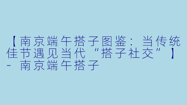 【南京端午搭子图鉴：当传统佳节遇见当代“搭子社交”】