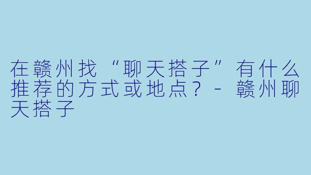 在赣州找“聊天搭子”有什么推荐的方式或地点？-赣州聊天搭子