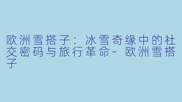 欧洲雪搭子：冰雪奇缘中的社交密码与旅行革命-欧洲雪搭子