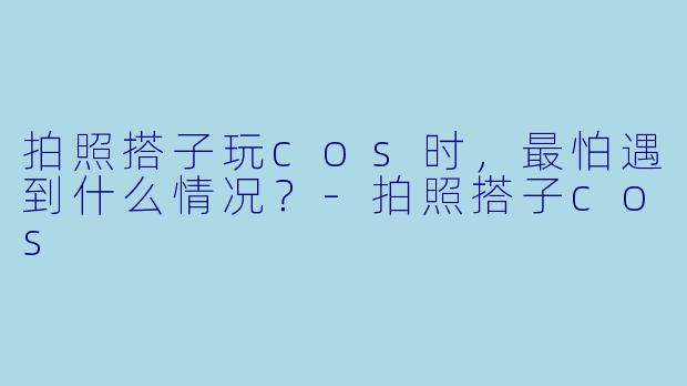 拍照搭子玩cos时，最怕遇到什么情况？-拍照搭子cos