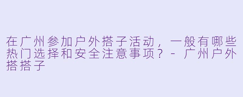 在广州参加户外搭子活动，一般有哪些热门选择和安全注意事项？-广州户外搭搭子