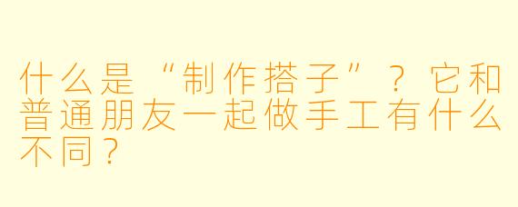 什么是“制作搭子”？它和普通朋友一起做手工有什么不同？