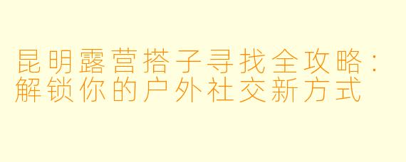 昆明露营搭子寻找全攻略：解锁你的户外社交新方式