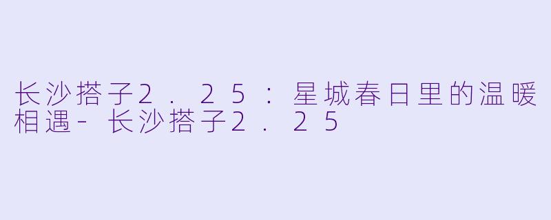 长沙搭子2.25：星城春日里的温暖相遇