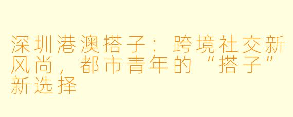 深圳港澳搭子：跨境社交新风尚，都市青年的“搭子”新选择