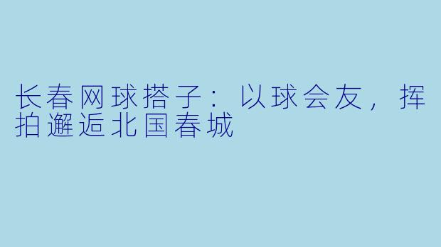 长春网球搭子：以球会友，挥拍邂逅北国春城