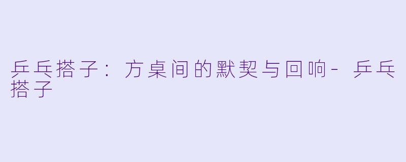 乒乓搭子：方桌间的默契与回响-乒乓搭子