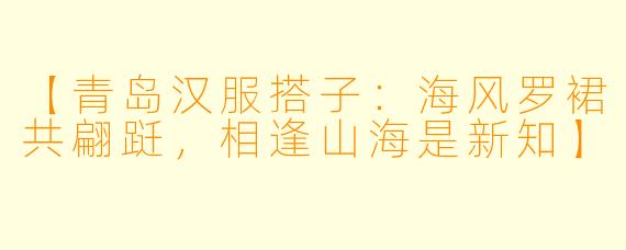 【青岛汉服搭子：海风罗裙共翩跹，相逢山海是新知】