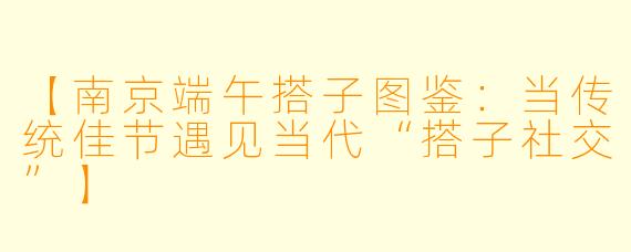 【南京端午搭子图鉴：当传统佳节遇见当代“搭子社交”】