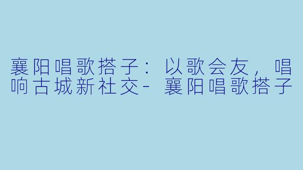 襄阳唱歌搭子：以歌会友，唱响古城新社交-襄阳唱歌搭子