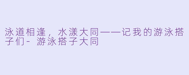 泳道相逢，水漾大同——记我的游泳搭子们-游泳搭子大同