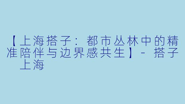 【上海搭子：都市丛林中的精准陪伴与边界感共生】-搭子 上海