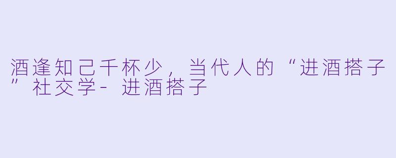 酒逢知己千杯少，当代人的“进酒搭子”社交学-进酒搭子