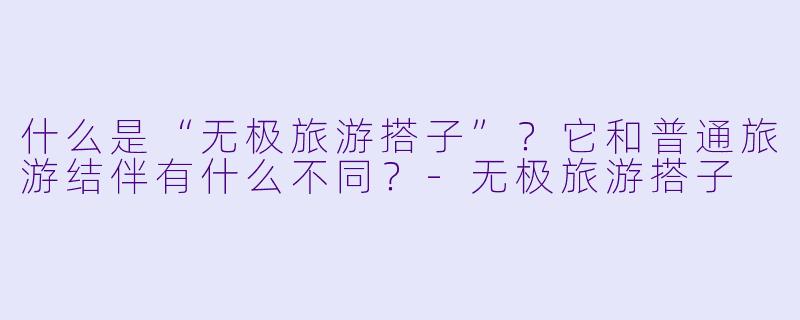 什么是“无极旅游搭子”？它和普通旅游结伴有什么不同？