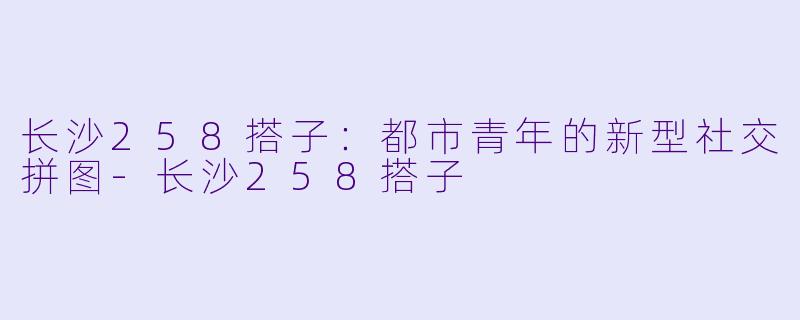 长沙258搭子：都市青年的新型社交拼图-长沙258搭子