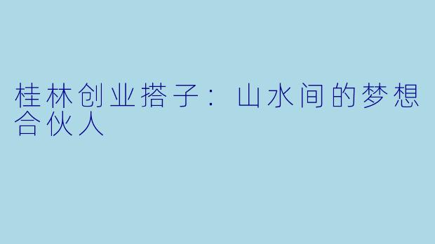 桂林创业搭子：山水间的梦想合伙人