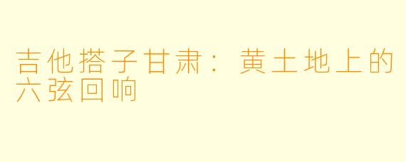 吉他搭子甘肃:黄土地上的六弦回响
