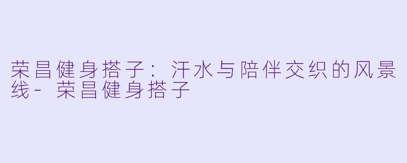 荣昌健身搭子：汗水与陪伴交织的风景线