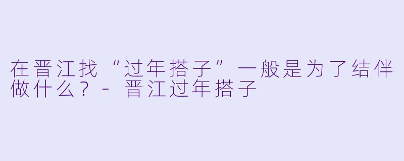 在晋江找“过年搭子”一般是为了结伴做什么？-晋江过年搭子