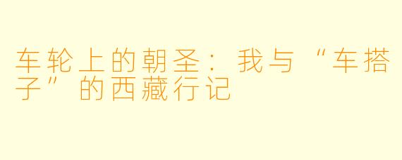 车轮上的朝圣：我与“车搭子”的西藏行记