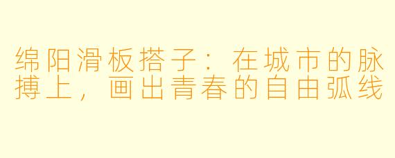 绵阳滑板搭子：在城市的脉搏上，画出青春的自由弧线