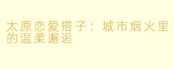 太原恋爱搭子：城市烟火里的温柔邂逅