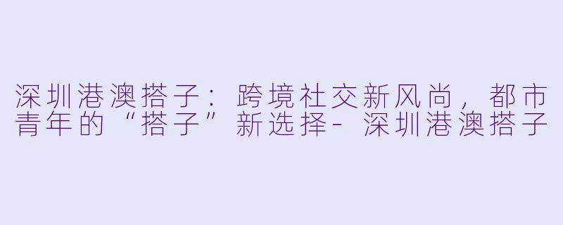 深圳港澳搭子：跨境社交新风尚，都市青年的“搭子”新选择-深圳港澳搭子