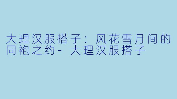 大理汉服搭子：风花雪月间的同袍之约-大理汉服搭子