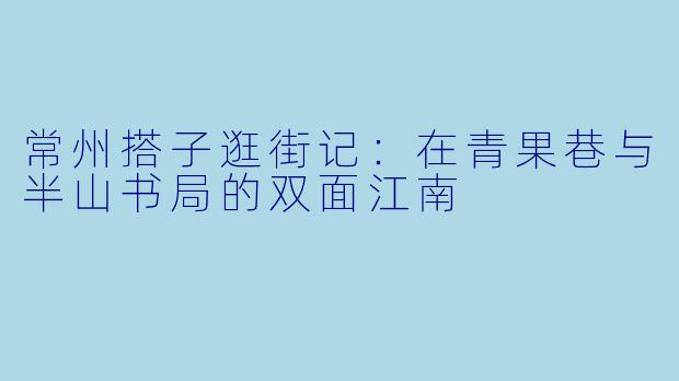 常州搭子逛街记：在青果巷与半山书局的双面江南
