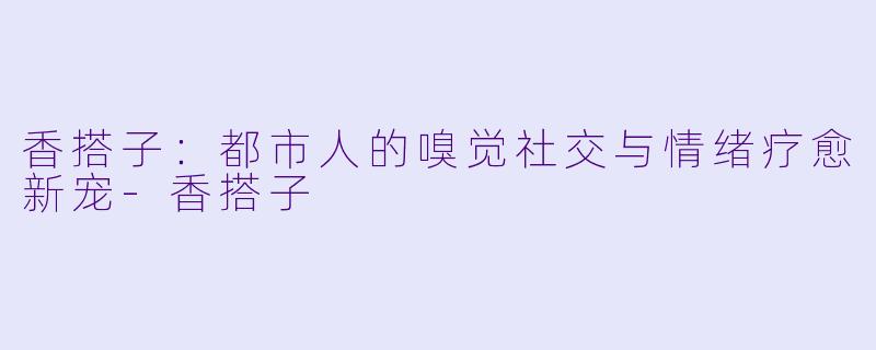 香搭子：都市人的嗅觉社交与情绪疗愈新宠-香搭子