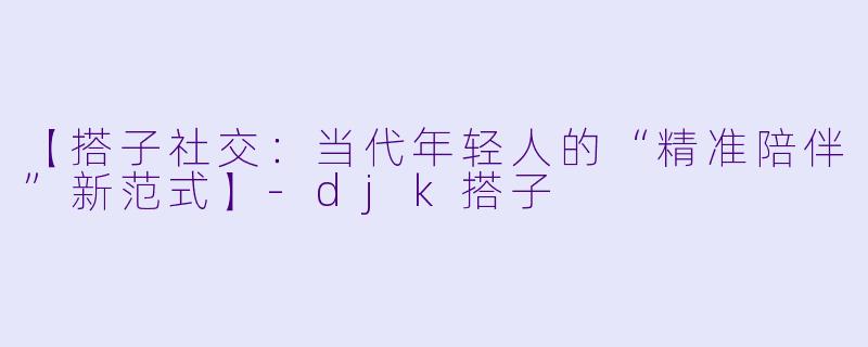 【搭子社交：当代年轻人的“精准陪伴”新范式】-djk搭子