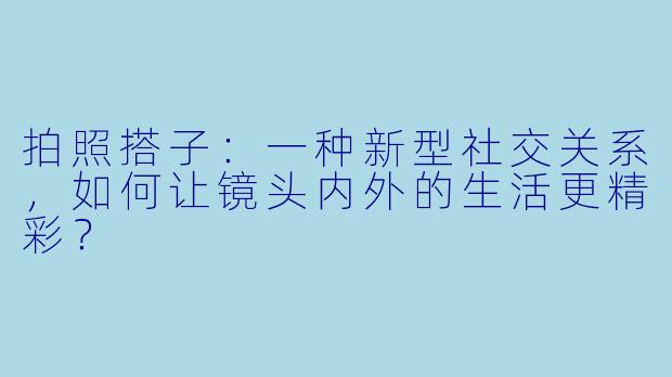 拍照搭子：一种新型社交关系，如何让镜头内外的生活更精彩？