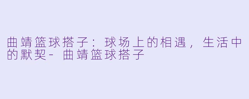 曲靖篮球搭子：球场上的相遇，生活中的默契-曲靖篮球搭子