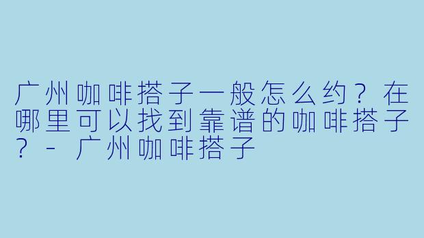 广州咖啡搭子一般怎么约？在哪里可以找到靠谱的咖啡搭子？-广州咖啡搭子
