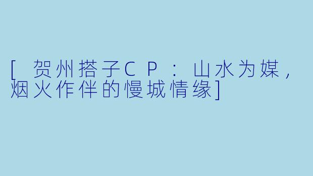 [贺州搭子CP：山水为媒，烟火作伴的慢城情缘]