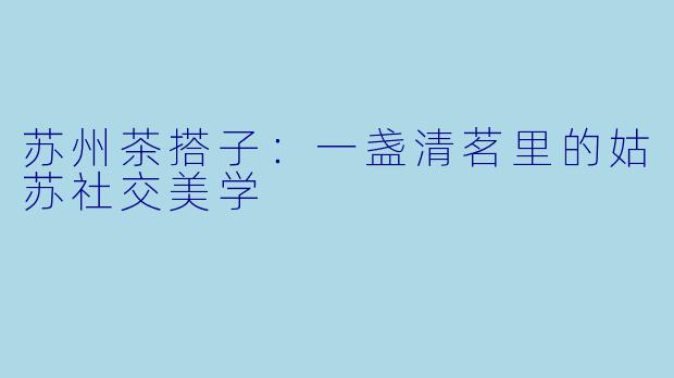 苏州茶搭子：一盏清茗里的姑苏社交美学