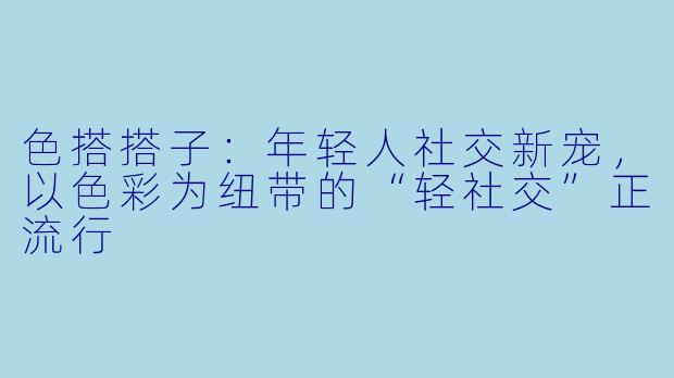 色搭搭子：年轻人社交新宠，以色彩为纽带的“轻社交”正流行
