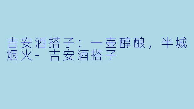 吉安酒搭子：一壶醇酿，半城烟火-吉安酒搭子